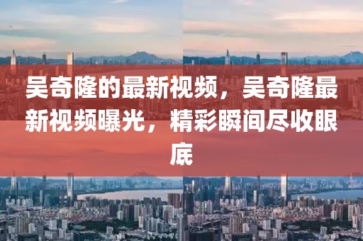 吳奇隆的最新視頻，吳奇隆最新視頻曝光，精彩瞬間盡收眼底