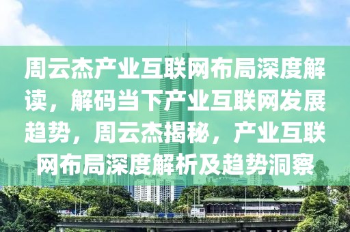 周云杰產業互聯網布局深度解讀，解碼當下產業互聯網發展趨勢，周云杰揭秘，產業互聯網布局深度解析及趨勢洞察