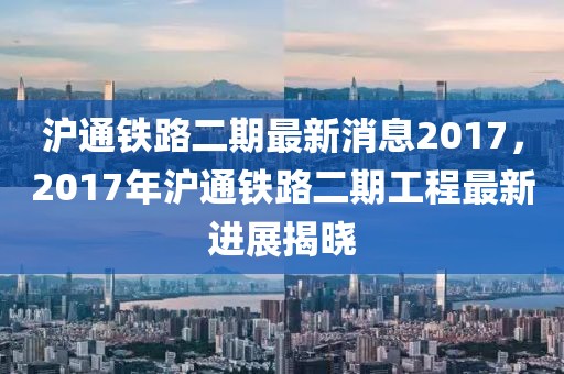 滬通鐵路二期最新消息2017，2017年滬通鐵路二期工程最新進展揭曉