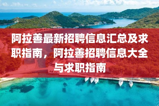 阿拉善最新招聘信息匯總及求職指南，阿拉善招聘信息大全與求職指南