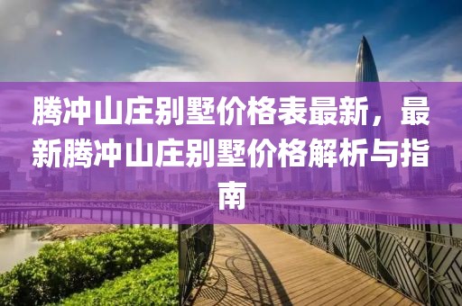 騰沖山莊別墅價格表最新，最新騰沖山莊別墅價格解析與指南