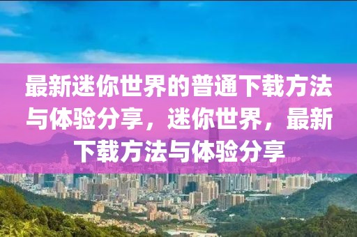 最新迷你世界的普通下載方法與體驗分享，迷你世界，最新下載方法與體驗分享