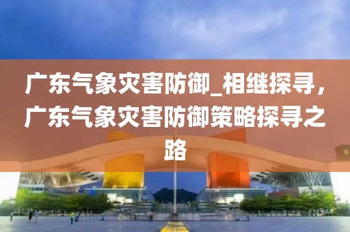 廣東氣象災害防御_相繼探尋，廣東氣象災害防御策略探尋之路