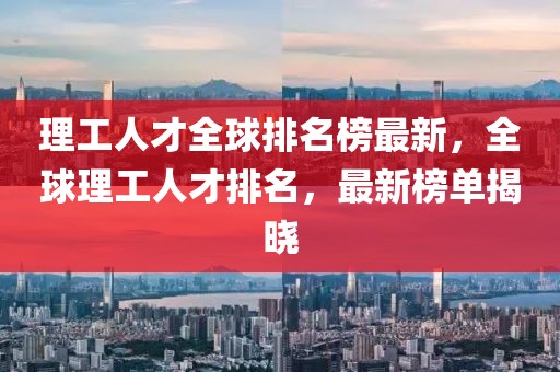理工人才全球排名榜最新，全球理工人才排名，最新榜單揭曉