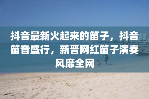 抖音最新火起來的笛子，抖音笛音盛行，新晉網紅笛子演奏風靡全網