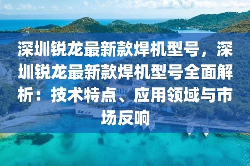 深圳銳龍最新款焊機型號，深圳銳龍最新款焊機型號全面解析：技術特點、應用領域與市場反響