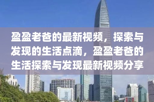 盈盈老爸的最新視頻，探索與發(fā)現(xiàn)的生活點(diǎn)滴，盈盈老爸的生活探索與發(fā)現(xiàn)最新視頻分享