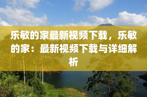 樂敏的家最新視頻下載，樂敏的家：最新視頻下載與詳細(xì)解析