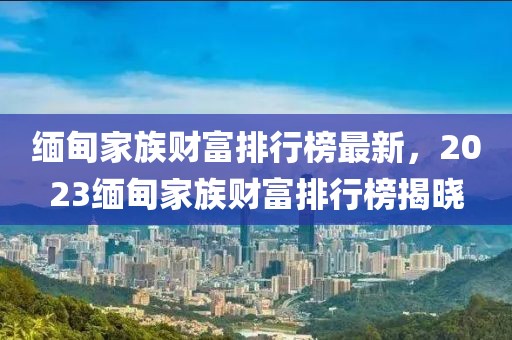 緬甸家族財富排行榜最新，2023緬甸家族財富排行榜揭曉