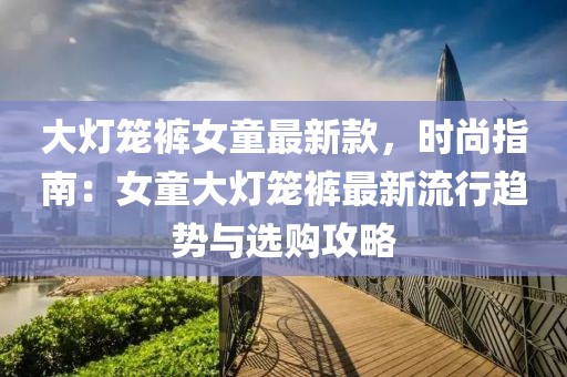 大燈籠褲女童最新款，時尚指南：女童大燈籠褲最新流行趨勢與選購攻略