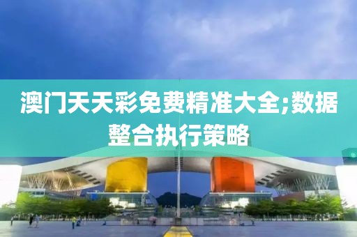 澳門天天彩免費精準(zhǔn)大全;數(shù)據(jù)整合執(zhí)行策略