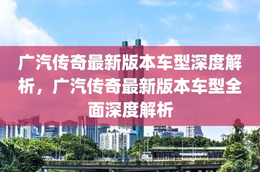 廣汽傳奇最新版本車型深度解析，廣汽傳奇最新版本車型全面深度解析