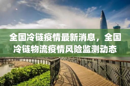 全國冷鏈疫情最新消息，全國冷鏈物流疫情風險監測動態