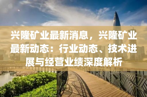 興隆礦業(yè)最新消息，興隆礦業(yè)最新動(dòng)態(tài)：行業(yè)動(dòng)態(tài)、技術(shù)進(jìn)展與經(jīng)營(yíng)業(yè)績(jī)深度解析
