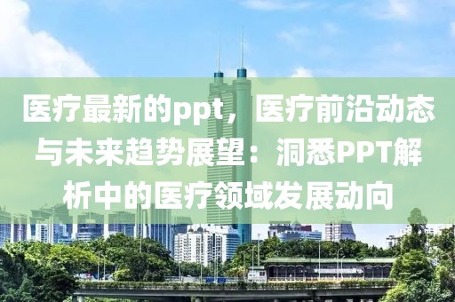 醫療最新的ppt，醫療前沿動態與未來趨勢展望：洞悉PPT解析中的醫療領域發展動向