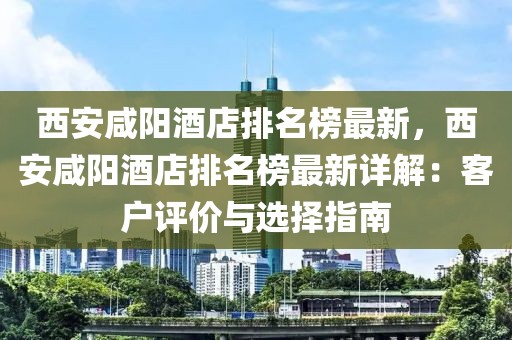 西安咸陽酒店排名榜最新，西安咸陽酒店排名榜最新詳解：客戶評價與選擇指南