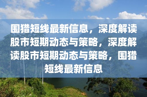 圍獵短線最新信息，深度解讀股市短期動態與策略，深度解讀股市短期動態與策略，圍獵短線最新信息