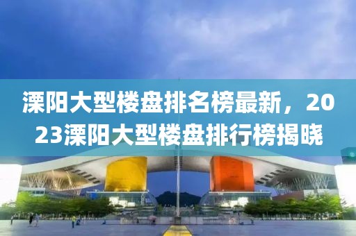溧陽大型樓盤排名榜最新，2023溧陽大型樓盤排行榜揭曉