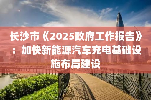 長沙市《2025政府工作報告》：加快新能源汽車充電基礎設施布局建設