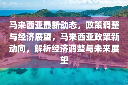 馬來西亞最新動態，政策調整與經濟展望，馬來西亞政策新動向，解析經濟調整與未來展望