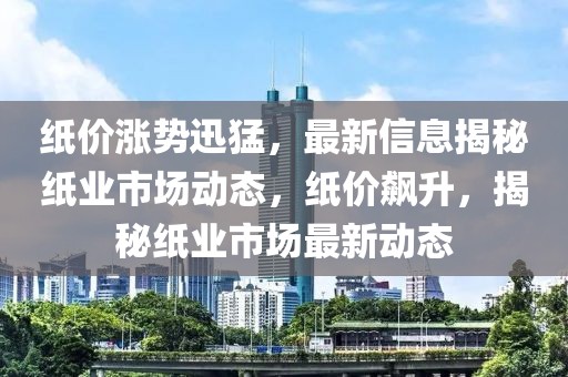 紙價漲勢迅猛，最新信息揭秘紙業(yè)市場動態(tài)，紙價飆升，揭秘紙業(yè)市場最新動態(tài)