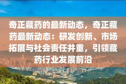 奇正藏藥的最新動態，奇正藏藥最新動態：研發創新、市場拓展與社會責任并重，引領藏藥行業發展前沿