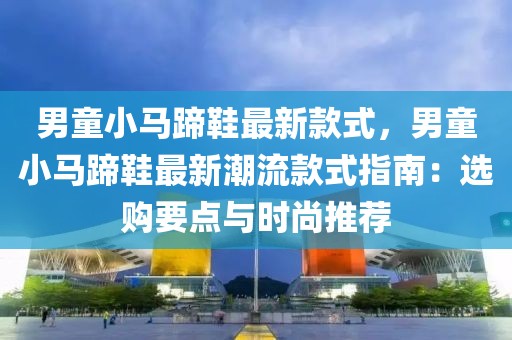 男童小馬蹄鞋最新款式，男童小馬蹄鞋最新潮流款式指南：選購要點與時尚推薦