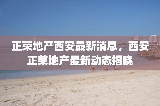 正榮地產(chǎn)西安最新消息，西安正榮地產(chǎn)最新動態(tài)揭曉