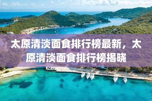 太原清淡面食排行榜最新，太原清淡面食排行榜揭曉