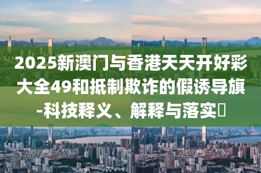 2025新澳門與香港天天開好彩大全49和抵制欺詐的假誘導旗-科技釋義、解釋與落實?