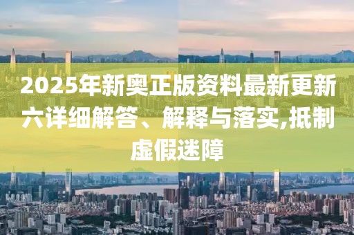 2025年新奧正版資料最新更新六詳細解答、解釋與落實,抵制虛假迷障