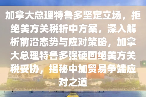 加拿大總理特魯多堅定立場，拒絕美方關稅折中方案，深入解析前沿態勢與應對策略，加拿大總理特魯多強硬回絕美方關稅妥協，揭秘中加貿易爭端應對之道