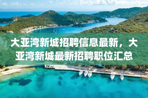 大亞灣新城招聘信息最新，大亞灣新城最新招聘職位匯總