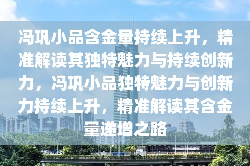 馮鞏小品含金量持續上升，精準解讀其獨特魅力與持續創新力，馮鞏小品獨特魅力與創新力持續上升，精準解讀其含金量遞增之路
