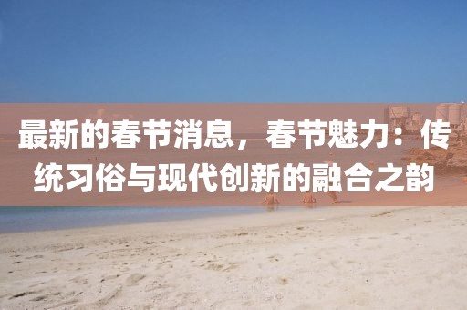 最新的春節(jié)消息，春節(jié)魅力：傳統(tǒng)習(xí)俗與現(xiàn)代創(chuàng)新的融合之韻
