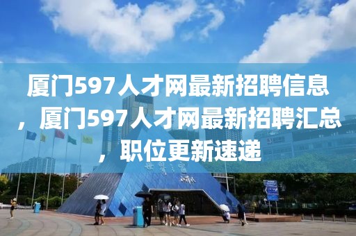廈門597人才網最新招聘信息，廈門597人才網最新招聘匯總，職位更新速遞