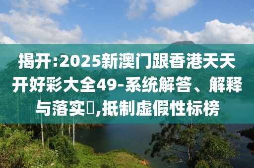 揭開:2025新澳門跟香港天天開好彩大全49-系統解答、解釋與落實?,抵制虛假性標榜