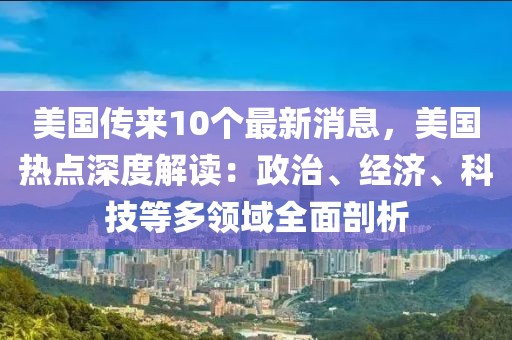 美國(guó)傳來(lái)10個(gè)最新消息，美國(guó)熱點(diǎn)深度解讀：政治、經(jīng)濟(jì)、科技等多領(lǐng)域全面剖析