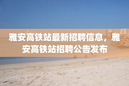 雅安高鐵站最新招聘信息，雅安高鐵站招聘公告發布