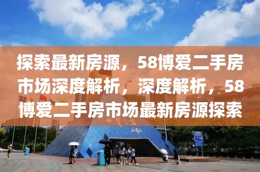 探索最新房源，58博愛二手房市場深度解析，深度解析，58博愛二手房市場最新房源探索