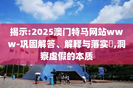 揭示:2025澳門特馬網站www-鞏固解答、解釋與落實?,洞察虛假的本質