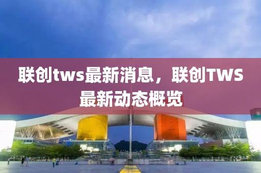 聯創tws最新消息，聯創TWS最新動態概覽