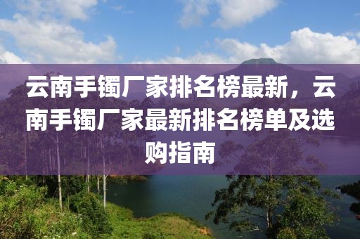 云南手鐲廠家排名榜最新，云南手鐲廠家最新排名榜單及選購指南