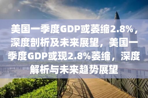 美國一季度GDP或萎縮2.8%，深度剖析及未來展望，美國一季度GDP或現2.8%萎縮，深度解析與未來趨勢展望