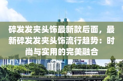 碎發(fā)發(fā)夾頭飾最新款后面，最新碎發(fā)發(fā)夾頭飾流行趨勢：時尚與實用的完美融合