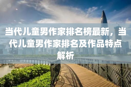 當代兒童男作家排名榜最新，當代兒童男作家排名及作品特點解析