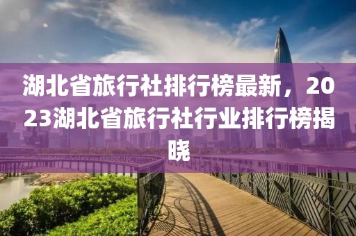 湖北省旅行社排行榜最新，2023湖北省旅行社行業排行榜揭曉