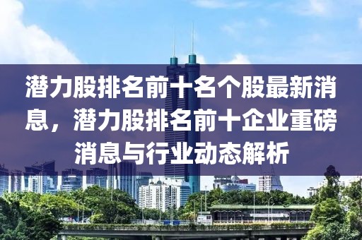 潛力股排名前十名個股最新消息，潛力股排名前十企業重磅消息與行業動態解析