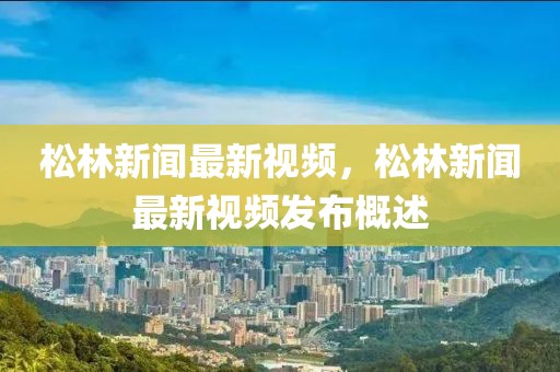 松林新聞最新視頻，松林新聞最新視頻發布概述