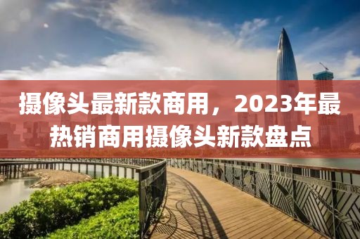 攝像頭最新款商用，2023年最熱銷商用攝像頭新款盤點